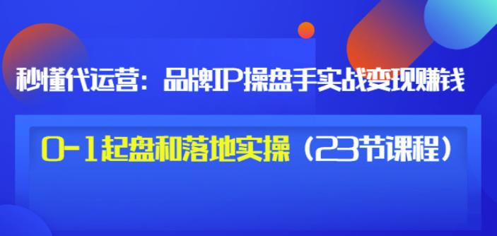 秒懂代运营：品牌IP操盘手实战赚钱，0-1起盘和落地实操（23节课程）价值199