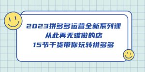 2023拼多多运营全新系列课，从此再无难做的店，15节干货带你玩转拼多多