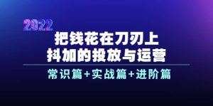 把钱花在刀刃上，抖加的投放与运营：常识篇 实战篇 进阶篇（28节课）