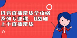 抖音直播带货全攻略系列专业课，0基础上手直播带货