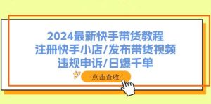 2024最新快手带货教程：注册快手小店/发布带货视频/违规申诉/日爆千单